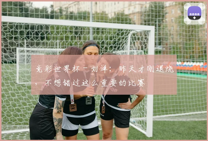 竞彩世界杯 - 刘洋：昨天才刚退烧，不想错过这么重要的比赛