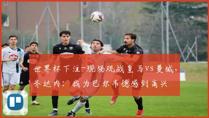 世界杯下注-现场观战皇马vs曼城，齐达内：我为巴尔韦德感到高兴