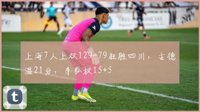 上海7人上双129-79狂胜四川，古德温21分，李弘权15+5