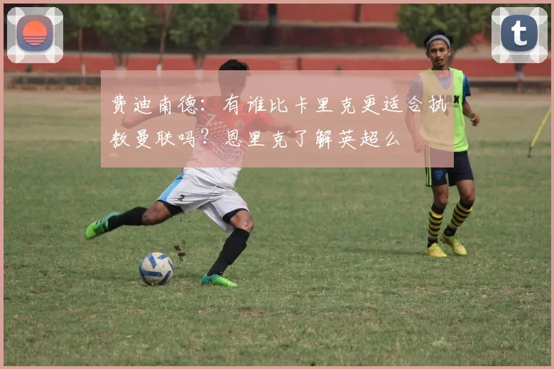 费迪南德：有谁比卡里克更适合执教曼联吗？恩里克了解英超么